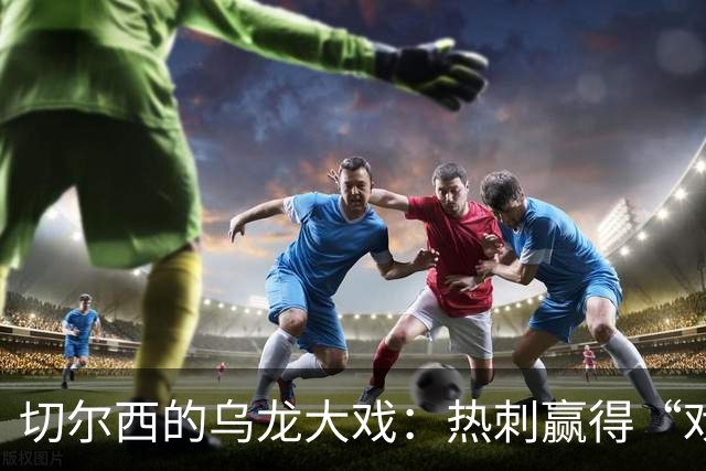 切尔西的乌龙大戏：热刺赢得“戏剧性”胜利